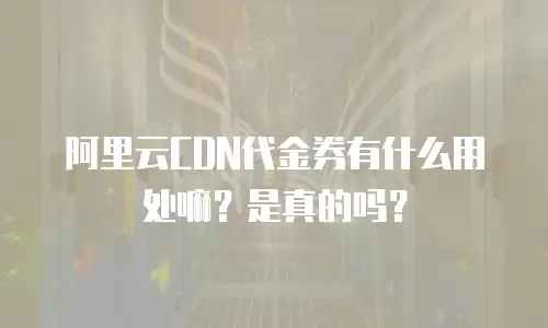 阿里云CDN代金券有什么用处嘛？是真的吗？