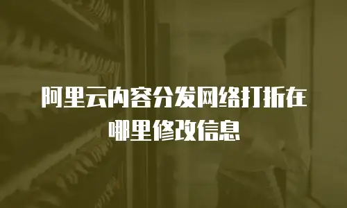 阿里云内容分发网络打折在哪里修改信息