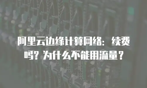 阿里云边缘计算网络：续费吗？为什么不能用流量？