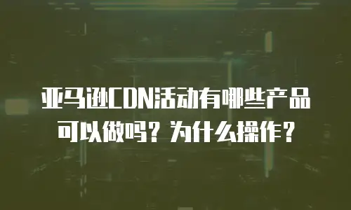 亚马逊CDN活动有哪些产品可以做吗？为什么操作？