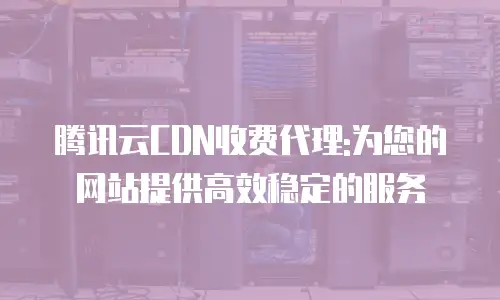 腾讯云CDN收费代理:为您的网站提供高效稳定的服务