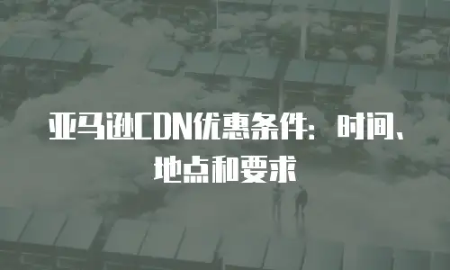亚马逊CDN优惠条件：时间、地点和要求