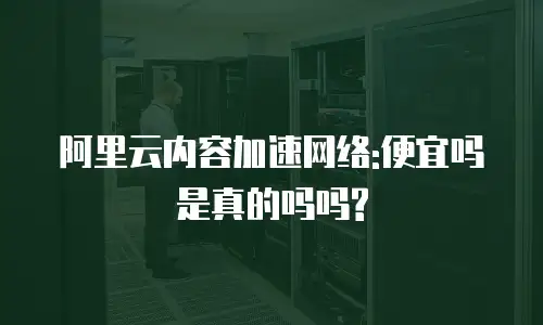 阿里云内容加速网络:便宜吗是真的吗吗?