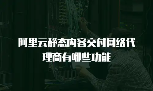 阿里云静态内容交付网络代理商有哪些功能
