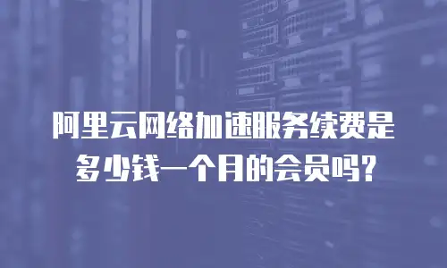阿里云网络加速服务续费是多少钱一个月的会员吗？