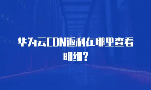 华为云CDN返利在哪里查看明细？