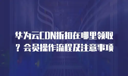 华为云CDN折扣在哪里领取？会员操作流程及注意事项