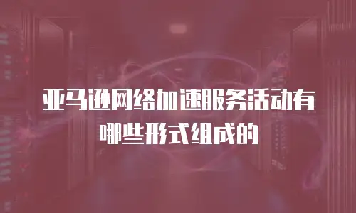 亚马逊网络加速服务活动有哪些形式组成的