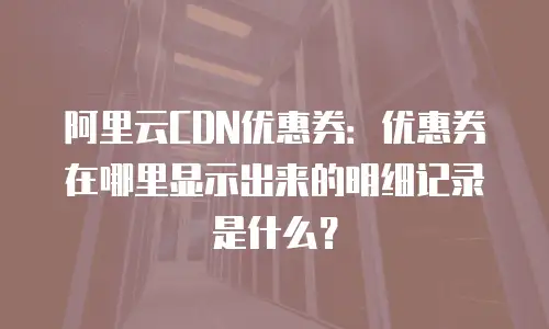 阿里云CDN优惠券：优惠券在哪里显示出来的明细记录是什么？