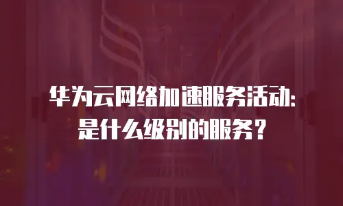 华为云网络加速服务活动：是什么级别的服务？