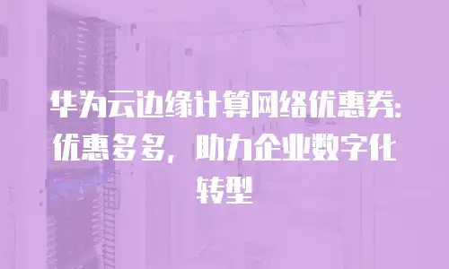 华为云边缘计算网络优惠券：优惠多多，助力企业数字化转型