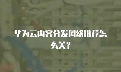 华为云内容分发网络推荐怎么关？