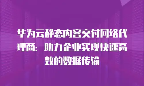 华为云静态内容交付网络代理商：助力企业实现快速高效的数据传输