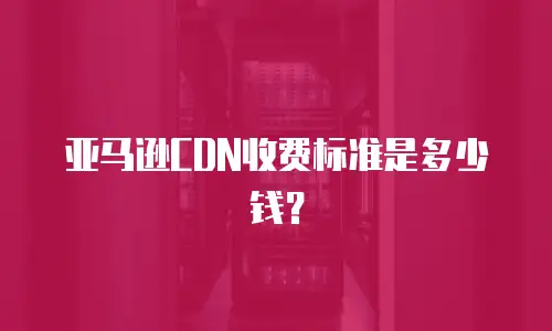 亚马逊CDN收费标准是多少钱？