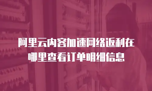 阿里云内容加速网络返利在哪里查看订单明细信息