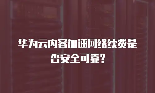 华为云内容加速网络续费是否安全可靠?