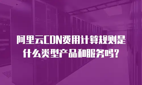 阿里云CDN费用计算规则是什么类型产品和服务吗？
