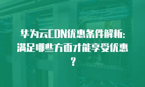 华为云CDN优惠条件解析：满足哪些方面才能享受优惠？