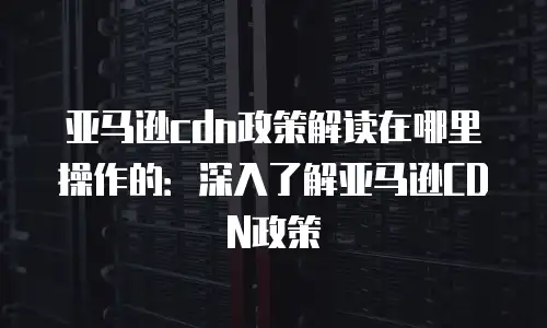 亚马逊cdn政策解读在哪里操作的：深入了解亚马逊CDN政策