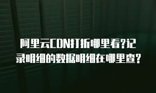 阿里云CDN打折哪里看?记录明细的数据明细在哪里查?