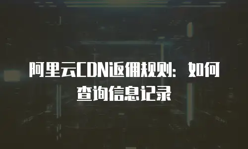 阿里云CDN返佣规则：如何查询信息记录