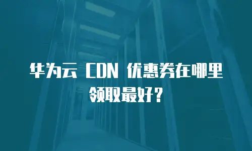 华为云 CDN 优惠券在哪里领取最好？