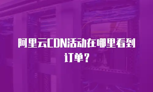 阿里云CDN活动在哪里看到订单？
