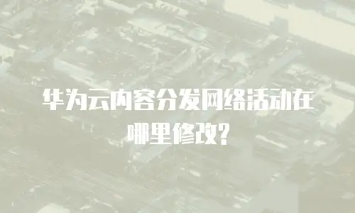 华为云内容分发网络活动在哪里修改?