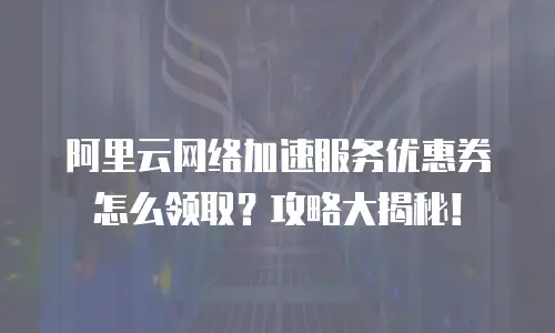阿里云网络加速服务优惠券怎么领取？攻略大揭秘！