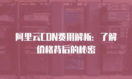 阿里云CDN费用解析：了解价格背后的秘密