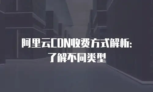 阿里云CDN收费方式解析：了解不同类型
