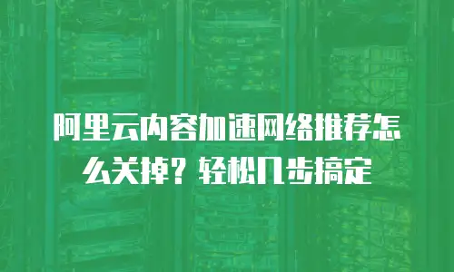 阿里云内容加速网络推荐怎么关掉？轻松几步搞定