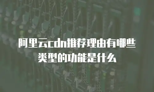 阿里云cdn推荐理由有哪些类型的功能是什么