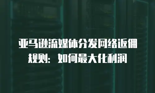 亚马逊流媒体分发网络返佣规则：如何最大化利润