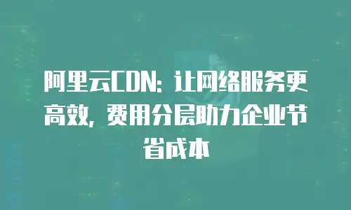 阿里云CDN: 让网络服务更高效, 费用分层助力企业节省成本