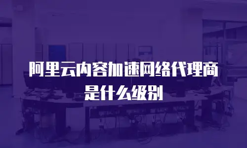 阿里云内容加速网络代理商是什么级别