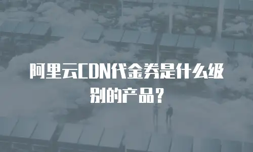 阿里云CDN代金券是什么级别的产品？