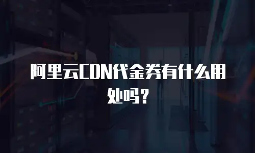 阿里云CDN代金券有什么用处吗？
