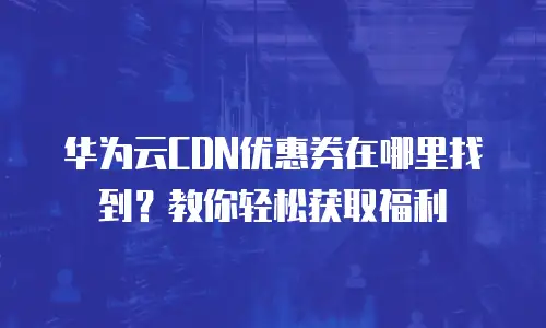 华为云CDN优惠券在哪里找到？教你轻松获取福利