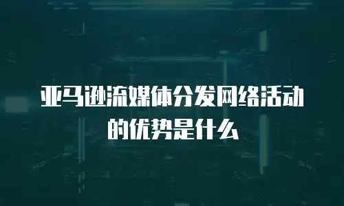 亚马逊流媒体分发网络活动的优势是什么
