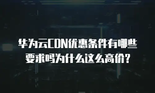 华为云CDN优惠条件有哪些要求吗为什么这么高价？