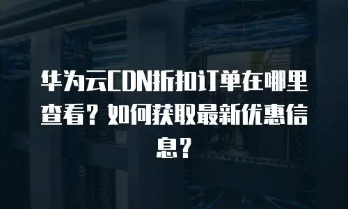 华为云CDN折扣订单在哪里查看？如何获取最新优惠信息？