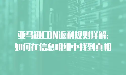 亚马逊CDN返利规则详解：如何在信息明细中找到真相