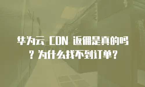 华为云 CDN 返佣是真的吗？为什么找不到订单？