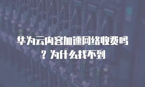 华为云内容加速网络收费吗？为什么找不到
