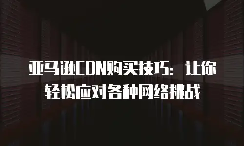 亚马逊CDN购买技巧：让你轻松应对各种网络挑战