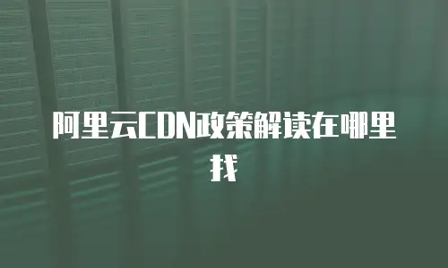 阿里云CDN政策解读在哪里找