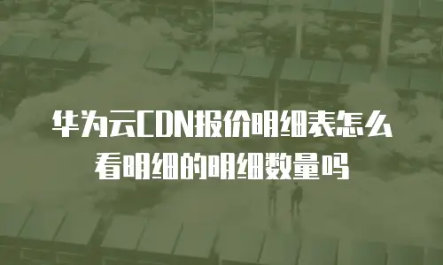 华为云CDN报价明细表怎么看明细的明细数量吗