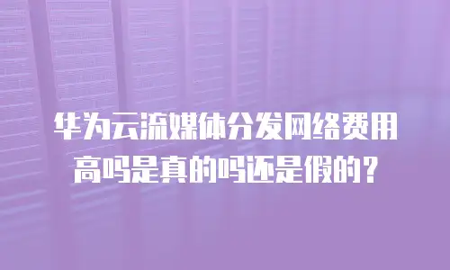 华为云流媒体分发网络费用高吗是真的吗还是假的？