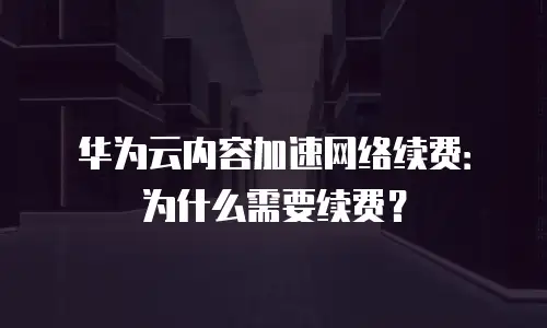 华为云内容加速网络续费：为什么需要续费？